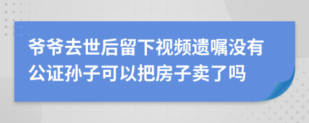 爷爷去世后留下视频遗嘱没有公证孙子可以把房子卖了吗