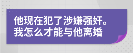 他现在犯了涉嫌强奸。我怎么才能与他离婚