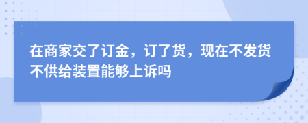 在商家交了订金，订了货，现在不发货不供给装置能够上诉吗