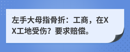 左手大母指骨折：工商，在XX工地受伤？要求赔偿。
