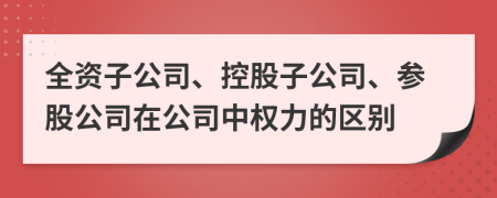 全资子公司、控股子公司、参股公司在公司中权力的区别