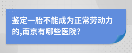 鉴定一胎不能成为正常劳动力的,南京有哪些医院?