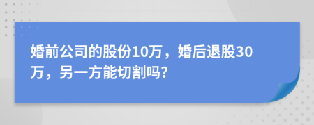 婚前公司的股份10万，婚后退股30万，另一方能切割吗？