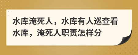 水库淹死人，水库有人巡查看水库，淹死人职责怎样分