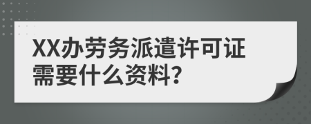 XX办劳务派遣许可证需要什么资料？