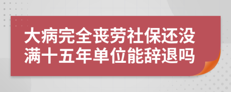 大病完全丧劳社保还没满十五年单位能辞退吗