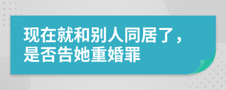 现在就和别人同居了，是否告她重婚罪