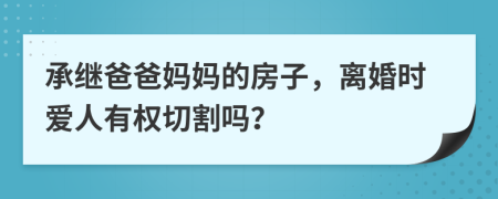 承继爸爸妈妈的房子，离婚时爱人有权切割吗？