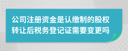 公司注册资金是认缴制的股权转让后税务登记证需要变更吗