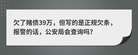 欠了赌债39万，但写的是正规欠条，报警的话，公安局会查询吗？