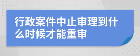 行政案件中止审理到什么时候才能重审