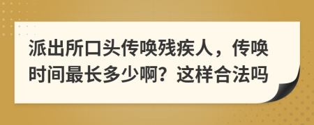 派出所口头传唤残疾人，传唤时间最长多少啊？这样合法吗