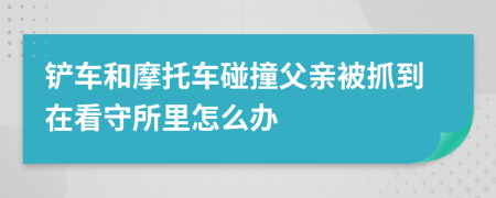 铲车和摩托车碰撞父亲被抓到在看守所里怎么办