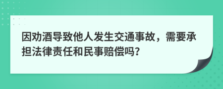 因劝酒导致他人发生交通事故，需要承担法律责任和民事赔偿吗？