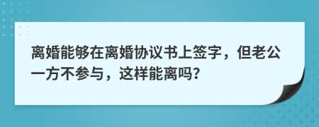 离婚能够在离婚协议书上签字，但老公一方不参与，这样能离吗？