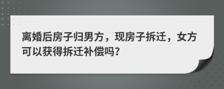 离婚后房子归男方，现房子拆迁，女方可以获得拆迁补偿吗？