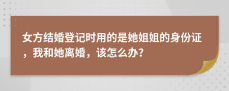 女方结婚登记时用的是她姐姐的身份证，我和她离婚，该怎么办？