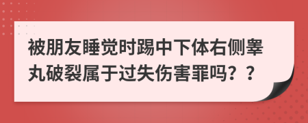 被朋友睡觉时踢中下体右侧睾丸破裂属于过失伤害罪吗？？