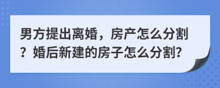 男方提出离婚，房产怎么分割？婚后新建的房子怎么分割？