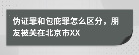 伪证罪和包庇罪怎么区分，朋友被关在北京市XX