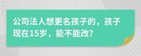 公司法人想更名孩子的，孩子现在15岁，能不能改？