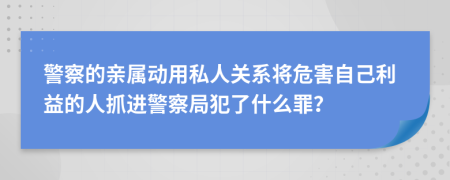 警察的亲属动用私人关系将危害自己利益的人抓进警察局犯了什么罪？