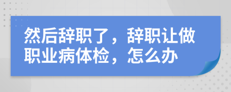 然后辞职了，辞职让做职业病体检，怎么办