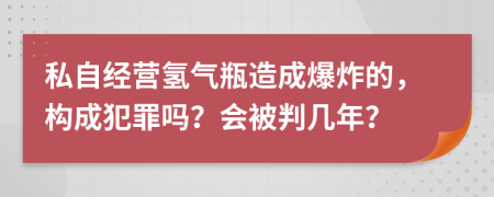 私自经营氢气瓶造成爆炸的，构成犯罪吗？会被判几年？