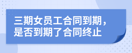 三期女员工合同到期，是否到期了合同终止