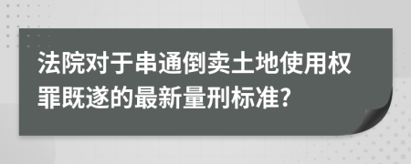 法院对于串通倒卖土地使用权罪既遂的最新量刑标准?