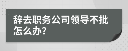 辞去职务公司领导不批怎么办？