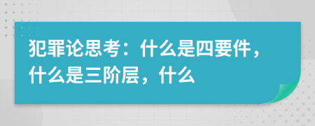 犯罪论思考：什么是四要件，什么是三阶层，什么