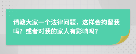 请教大家一个法律问题，这样会拘留我吗？或者对我的家人有影响吗？