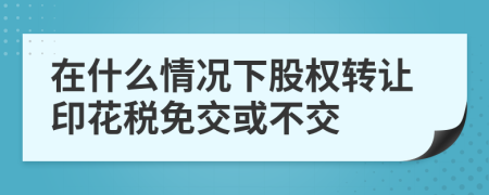 在什么情况下股权转让印花税免交或不交