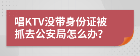 唱KTV没带身份证被抓去公安局怎么办？