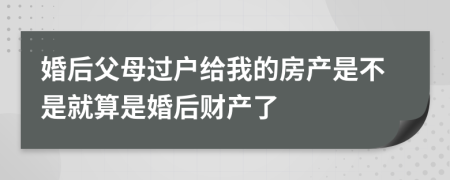 婚后父母过户给我的房产是不是就算是婚后财产了