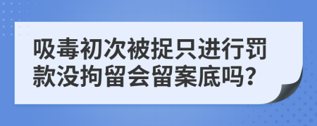 吸毒初次被捉只进行罚款没拘留会留案底吗？