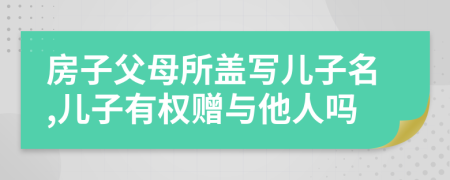 房子父母所盖写儿子名,儿子有权赠与他人吗