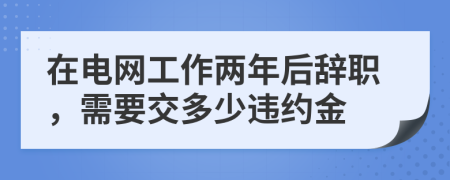 在电网工作两年后辞职，需要交多少违约金
