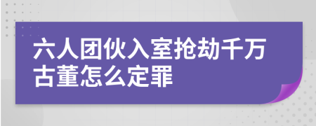 六人团伙入室抢劫千万古董怎么定罪