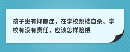 孩子患有抑郁症，在学校跳楼自杀。学校有没有责任，应该怎样赔偿