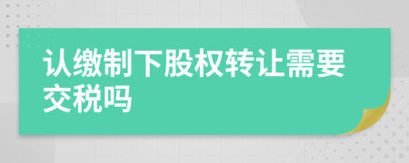 认缴制下股权转让需要交税吗