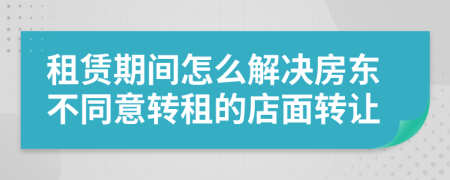 租赁期间怎么解决房东不同意转租的店面转让