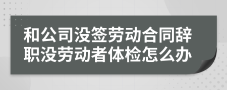 和公司没签劳动合同辞职没劳动者体检怎么办