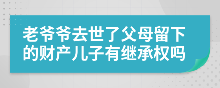 老爷爷去世了父母留下的财产儿子有继承权吗