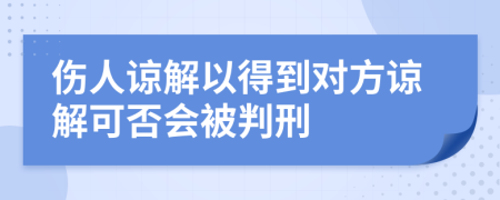 伤人谅解以得到对方谅解可否会被判刑