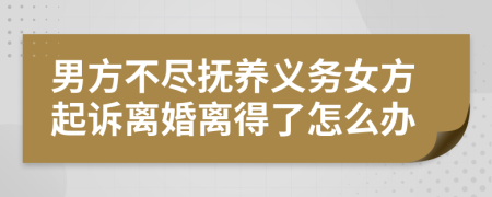 男方不尽抚养义务女方起诉离婚离得了怎么办