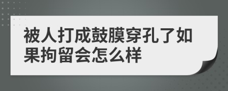 被人打成鼓膜穿孔了如果拘留会怎么样