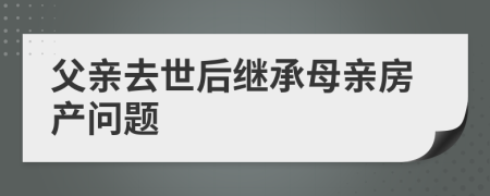 父亲去世后继承母亲房产问题