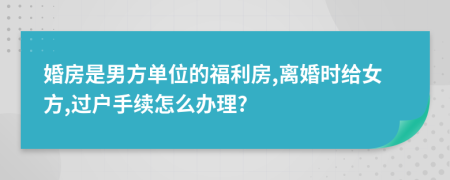 婚房是男方单位的福利房,离婚时给女方,过户手续怎么办理?